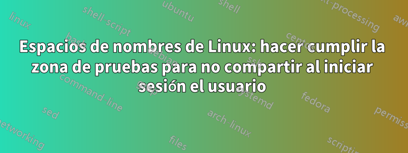 Espacios de nombres de Linux: hacer cumplir la zona de pruebas para no compartir al iniciar sesión el usuario