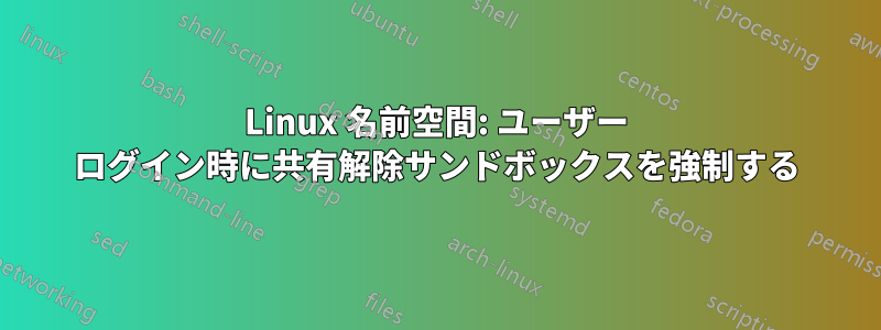 Linux 名前空間: ユーザー ログイン時に共有解除サンドボックスを強制する