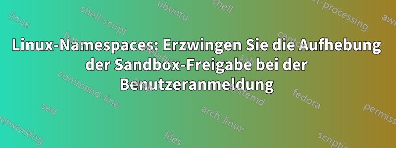 Linux-Namespaces: Erzwingen Sie die Aufhebung der Sandbox-Freigabe bei der Benutzeranmeldung