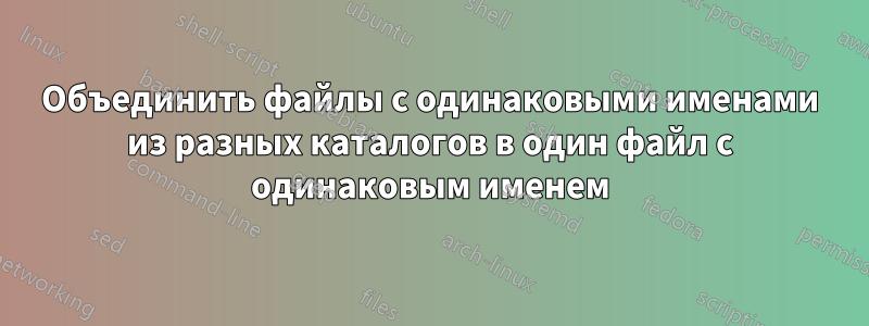 Объединить файлы с одинаковыми именами из разных каталогов в один файл с одинаковым именем