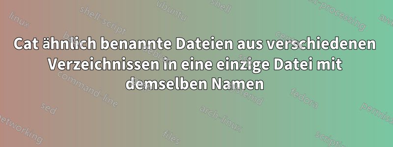 Cat ähnlich benannte Dateien aus verschiedenen Verzeichnissen in eine einzige Datei mit demselben Namen