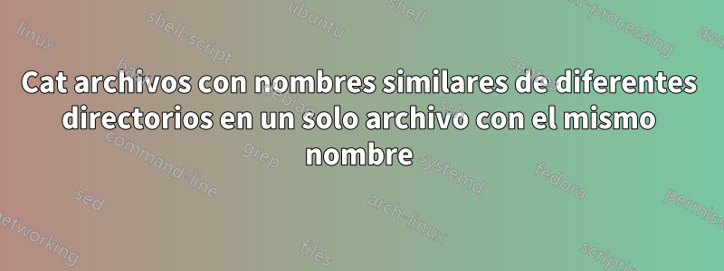 Cat archivos con nombres similares de diferentes directorios en un solo archivo con el mismo nombre