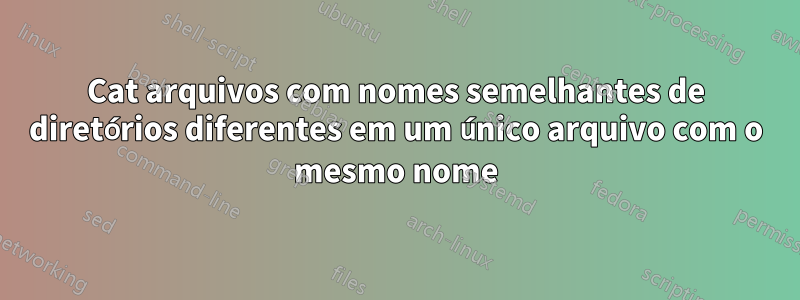 Cat arquivos com nomes semelhantes de diretórios diferentes em um único arquivo com o mesmo nome