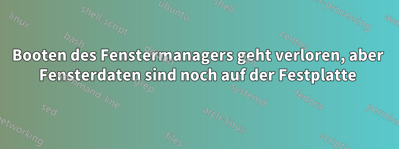 Booten des Fenstermanagers geht verloren, aber Fensterdaten sind noch auf der Festplatte