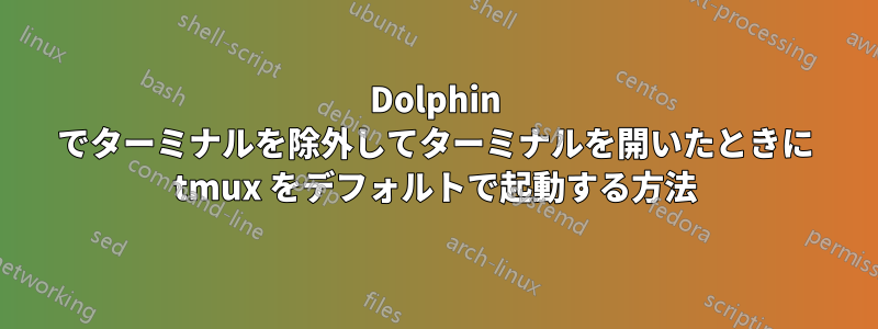 Dolphin でターミナルを除外してターミナルを開いたときに tmux をデフォルトで起動する方法