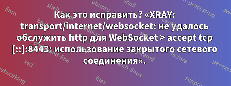 Как это исправить? «XRAY: transport/internet/websocket: не удалось обслужить http для WebSocket > accept tcp [::]:8443: использование закрытого сетевого соединения».