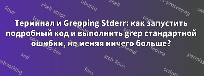 Терминал и Grepping Stderr: как запустить подробный код и выполнить grep стандартной ошибки, не меняя ничего больше?