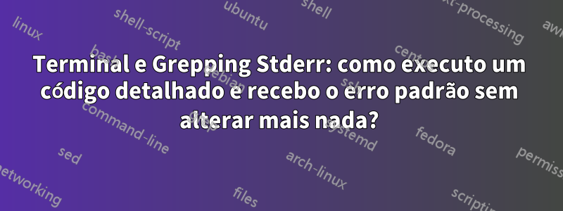 Terminal e Grepping Stderr: como executo um código detalhado e recebo o erro padrão sem alterar mais nada?