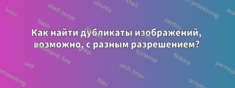 Как найти дубликаты изображений, возможно, с разным разрешением?