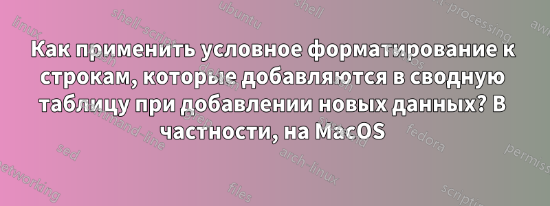 Как применить условное форматирование к строкам, которые добавляются в сводную таблицу при добавлении новых данных? В частности, на MacOS