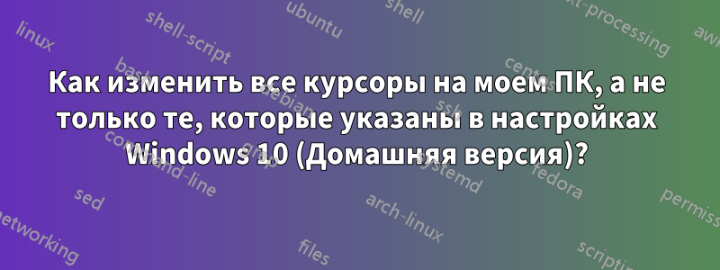 Как изменить все курсоры на моем ПК, а не только те, которые указаны в настройках Windows 10 (Домашняя версия)?