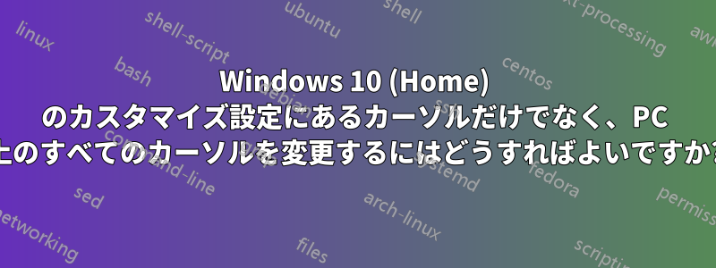 Windows 10 (Home) のカスタマイズ設定にあるカーソルだけでなく、PC 上のすべてのカーソルを変更するにはどうすればよいですか?