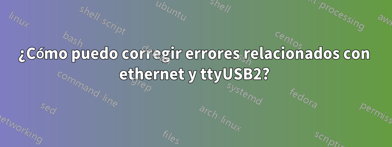 ¿Cómo puedo corregir errores relacionados con ethernet y ttyUSB2?