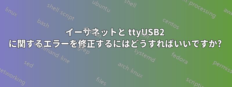 イーサネットと ttyUSB2 に関するエラーを修正するにはどうすればいいですか?