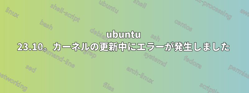 ubuntu 23.10。カーネルの更新中にエラーが発生しました