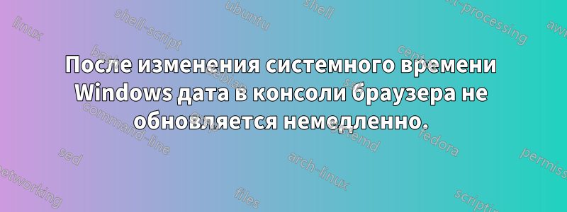 После изменения системного времени Windows дата в консоли браузера не обновляется немедленно.