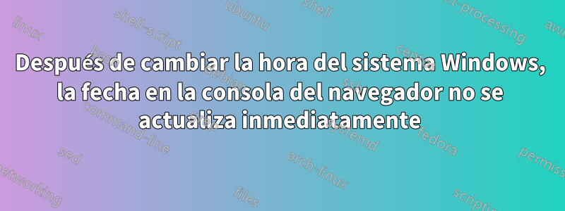 Después de cambiar la hora del sistema Windows, la fecha en la consola del navegador no se actualiza inmediatamente