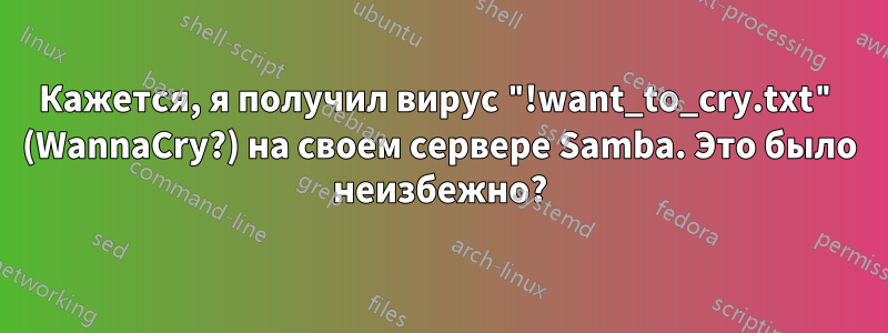 Кажется, я получил вирус "!want_to_cry.txt" (WannaCry?) на своем сервере Samba. Это было неизбежно?