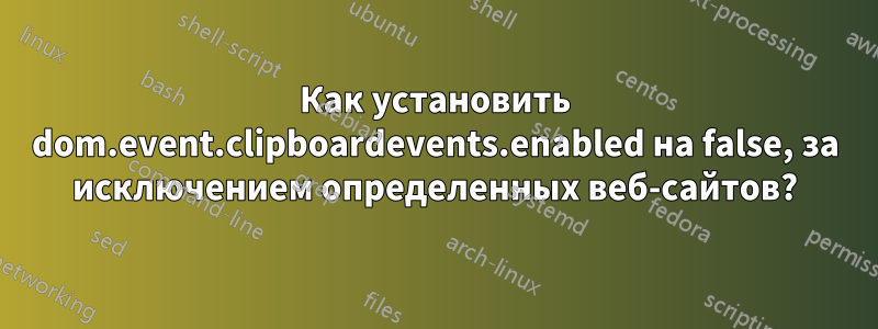 Как установить dom.event.clipboardevents.enabled на false, за исключением определенных веб-сайтов?