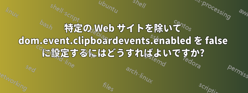 特定の Web サイトを除いて dom.event.clipboardevents.enabled を false に設定するにはどうすればよいですか?