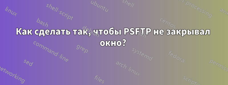 Как сделать так, чтобы PSFTP не закрывал окно?