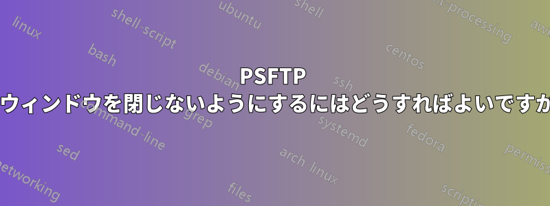 PSFTP がウィンドウを閉じないようにするにはどうすればよいですか?