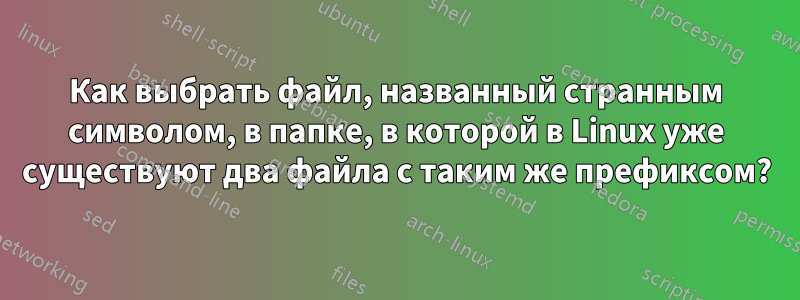 Как выбрать файл, названный странным символом, в папке, в которой в Linux уже существуют два файла с таким же префиксом?