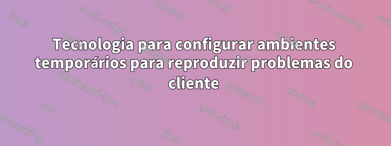 Tecnologia para configurar ambientes temporários para reproduzir problemas do cliente