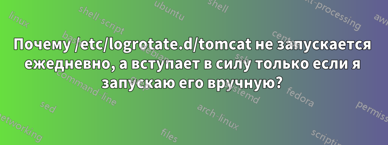 Почему /etc/logrotate.d/tomcat не запускается ежедневно, а вступает в силу только если я запускаю его вручную?