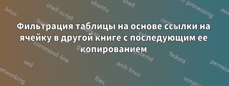 Фильтрация таблицы на основе ссылки на ячейку в другой книге с последующим ее копированием