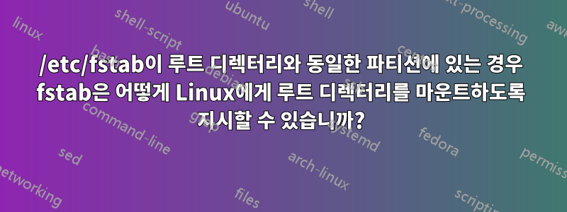 /etc/fstab이 루트 디렉터리와 동일한 파티션에 있는 경우 fstab은 어떻게 Linux에게 루트 디렉터리를 마운트하도록 지시할 수 있습니까?