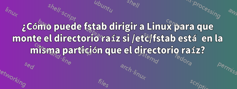 ¿Cómo puede fstab dirigir a Linux para que monte el directorio raíz si /etc/fstab está en la misma partición que el directorio raíz?