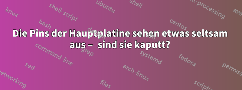 Die Pins der Hauptplatine sehen etwas seltsam aus – sind sie kaputt?