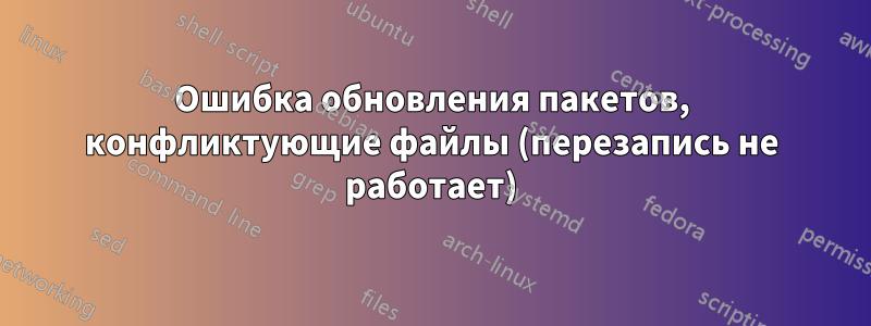 Ошибка обновления пакетов, конфликтующие файлы (перезапись не работает)