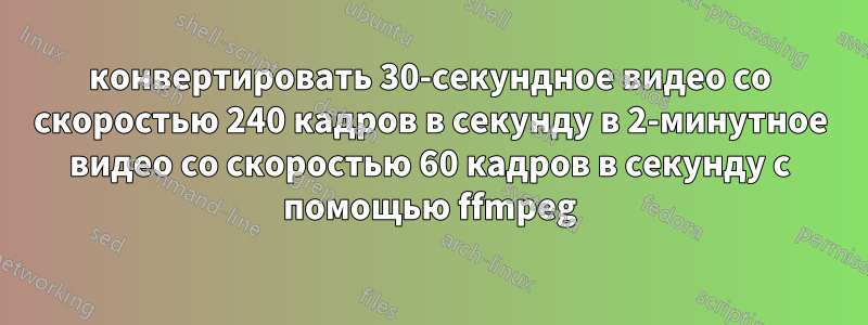 конвертировать 30-секундное видео со скоростью 240 кадров в секунду в 2-минутное видео со скоростью 60 кадров в секунду с помощью ffmpeg
