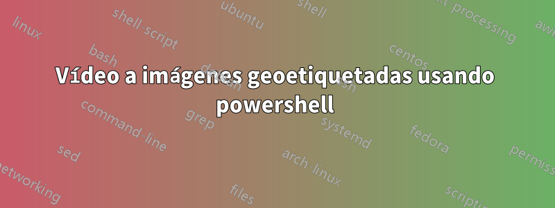 Vídeo a imágenes geoetiquetadas usando powershell