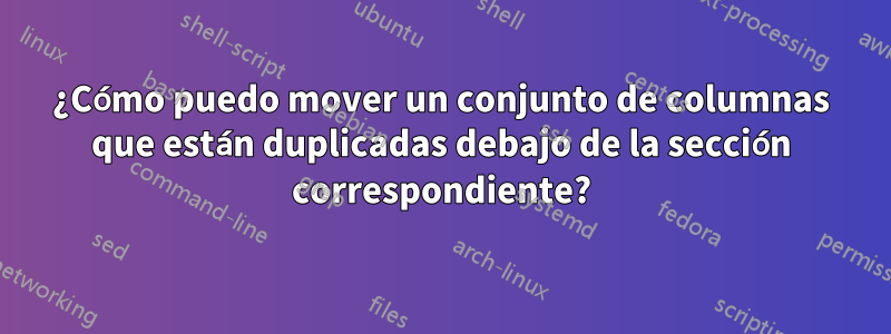 ¿Cómo puedo mover un conjunto de columnas que están duplicadas debajo de la sección correspondiente?