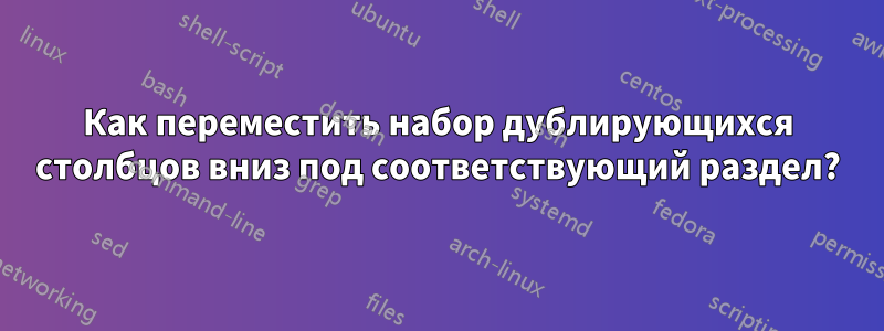 Как переместить набор дублирующихся столбцов вниз под соответствующий раздел?