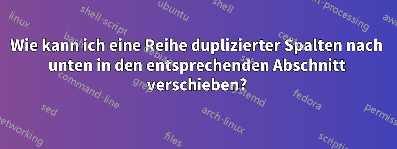 Wie kann ich eine Reihe duplizierter Spalten nach unten in den entsprechenden Abschnitt verschieben?