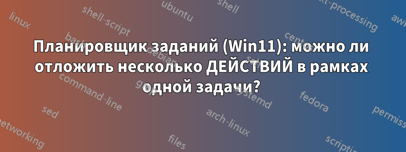 Планировщик заданий (Win11): можно ли отложить несколько ДЕЙСТВИЙ в рамках одной задачи?