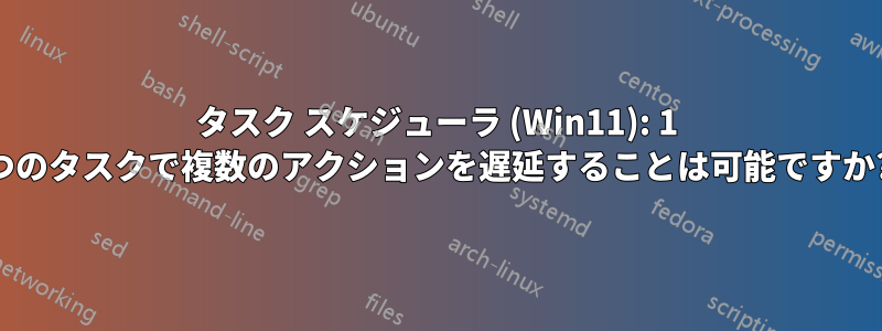 タスク スケジューラ (Win11): 1 つのタスクで複数のアクションを遅延することは可能ですか?
