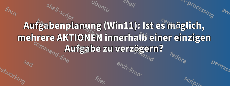 Aufgabenplanung (Win11): Ist es möglich, mehrere AKTIONEN innerhalb einer einzigen Aufgabe zu verzögern?