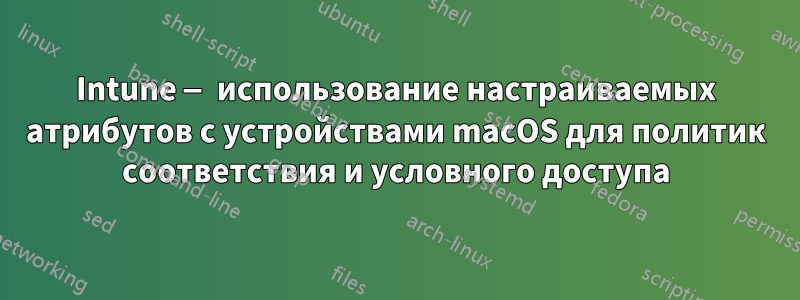 Intune — использование настраиваемых атрибутов с устройствами macOS для политик соответствия и условного доступа