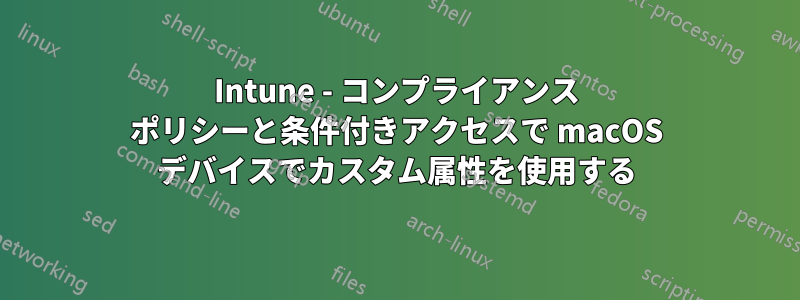 Intune - コンプライアンス ポリシーと条件付きアクセスで macOS デバイスでカスタム属性を使用する