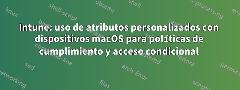 Intune: uso de atributos personalizados con dispositivos macOS para políticas de cumplimiento y acceso condicional