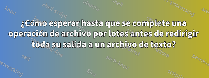 ¿Cómo esperar hasta que se complete una operación de archivo por lotes antes de redirigir toda su salida a un archivo de texto?