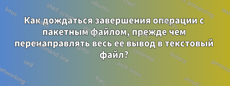 Как дождаться завершения операции с пакетным файлом, прежде чем перенаправлять весь ее вывод в текстовый файл?