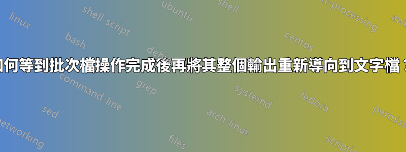 如何等到批次檔操作完成後再將其整個輸出重新導向到文字檔？