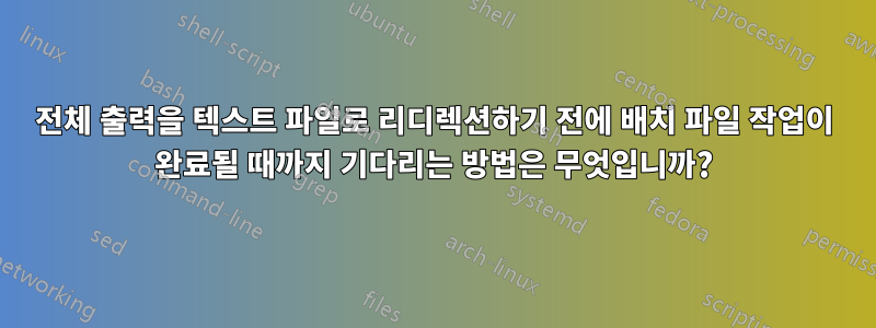 전체 출력을 텍스트 파일로 리디렉션하기 전에 배치 파일 작업이 완료될 때까지 기다리는 방법은 무엇입니까?