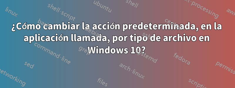 ¿Cómo cambiar la acción predeterminada, en la aplicación llamada, por tipo de archivo en Windows 10?